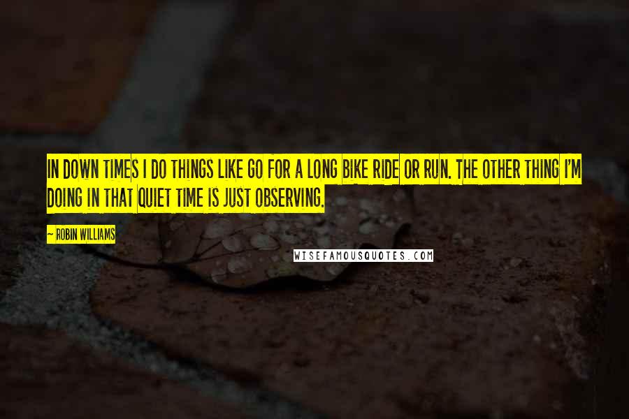 Robin Williams Quotes: In down times I do things like go for a long bike ride or run. The other thing I'm doing in that quiet time is just observing.