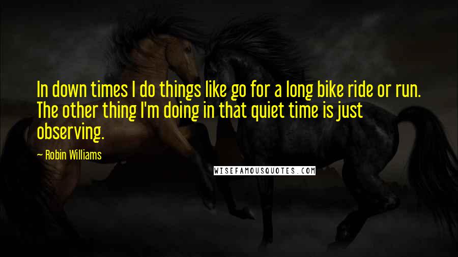 Robin Williams Quotes: In down times I do things like go for a long bike ride or run. The other thing I'm doing in that quiet time is just observing.