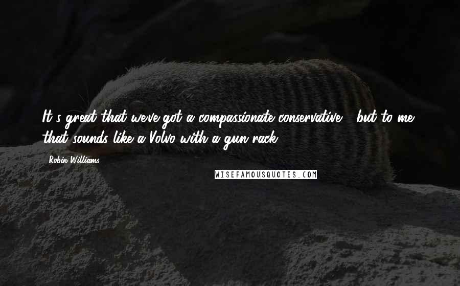 Robin Williams Quotes: It's great that we've got a compassionate conservative,  but to me, that sounds like a Volvo with a gun rack.
