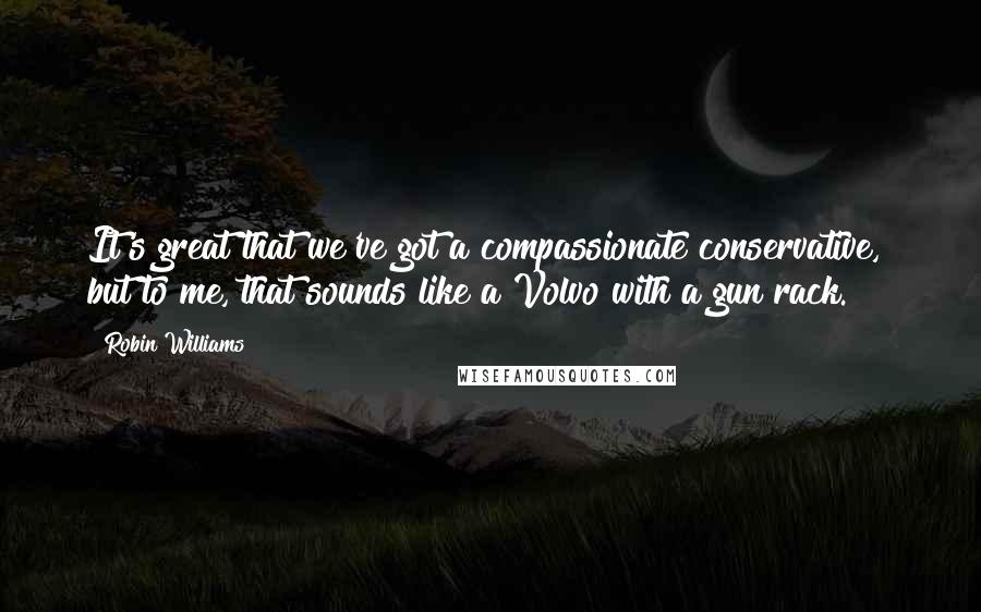 Robin Williams Quotes: It's great that we've got a compassionate conservative,  but to me, that sounds like a Volvo with a gun rack.