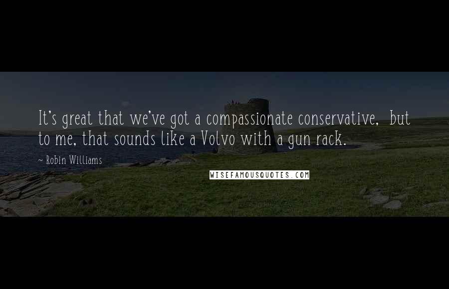 Robin Williams Quotes: It's great that we've got a compassionate conservative,  but to me, that sounds like a Volvo with a gun rack.