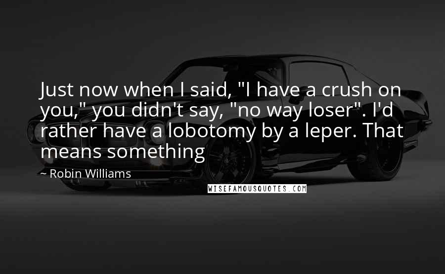 Robin Williams Quotes: Just now when I said, "I have a crush on you," you didn't say, "no way loser". I'd rather have a lobotomy by a leper. That means something