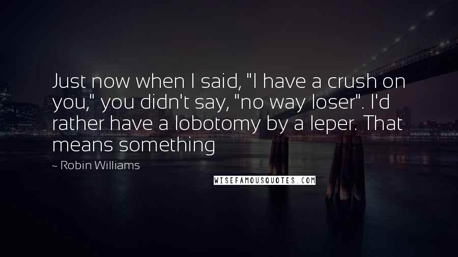 Robin Williams Quotes: Just now when I said, "I have a crush on you," you didn't say, "no way loser". I'd rather have a lobotomy by a leper. That means something