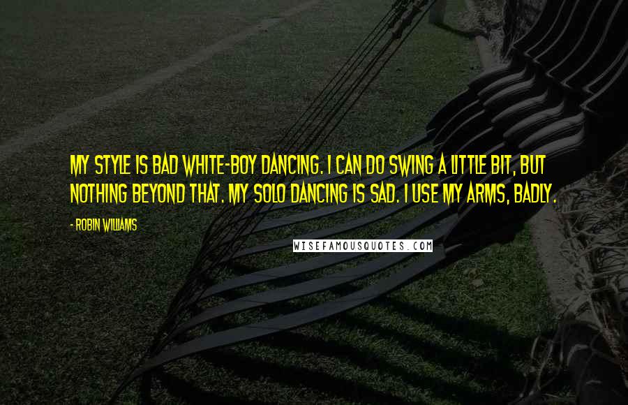 Robin Williams Quotes: My style is bad white-boy dancing. I can do swing a little bit, but nothing beyond that. My solo dancing is sad. I use my arms, badly.