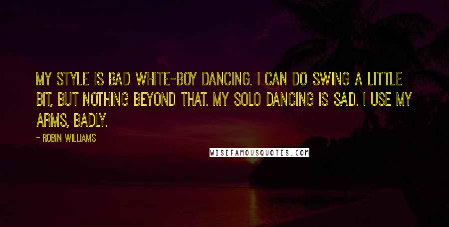 Robin Williams Quotes: My style is bad white-boy dancing. I can do swing a little bit, but nothing beyond that. My solo dancing is sad. I use my arms, badly.