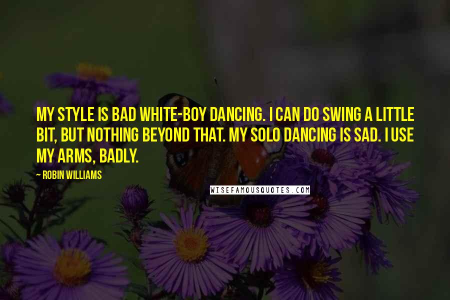 Robin Williams Quotes: My style is bad white-boy dancing. I can do swing a little bit, but nothing beyond that. My solo dancing is sad. I use my arms, badly.