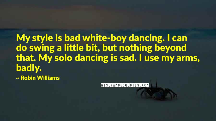 Robin Williams Quotes: My style is bad white-boy dancing. I can do swing a little bit, but nothing beyond that. My solo dancing is sad. I use my arms, badly.