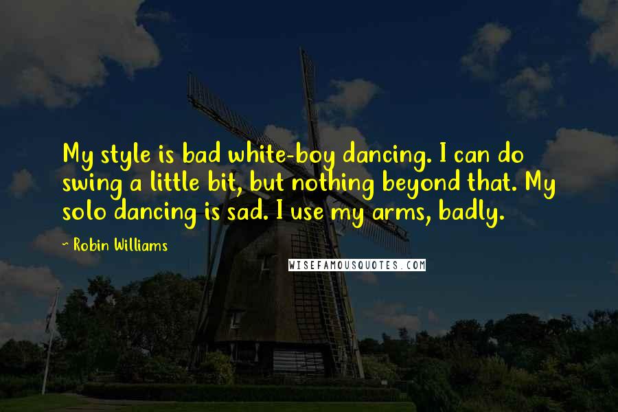 Robin Williams Quotes: My style is bad white-boy dancing. I can do swing a little bit, but nothing beyond that. My solo dancing is sad. I use my arms, badly.