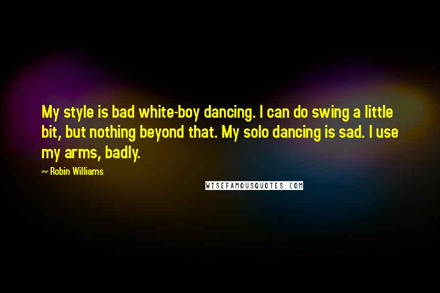 Robin Williams Quotes: My style is bad white-boy dancing. I can do swing a little bit, but nothing beyond that. My solo dancing is sad. I use my arms, badly.