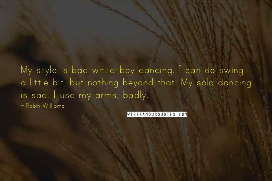 Robin Williams Quotes: My style is bad white-boy dancing. I can do swing a little bit, but nothing beyond that. My solo dancing is sad. I use my arms, badly.