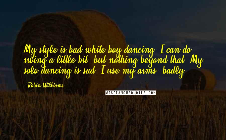 Robin Williams Quotes: My style is bad white-boy dancing. I can do swing a little bit, but nothing beyond that. My solo dancing is sad. I use my arms, badly.