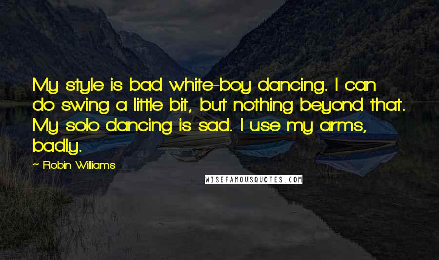 Robin Williams Quotes: My style is bad white-boy dancing. I can do swing a little bit, but nothing beyond that. My solo dancing is sad. I use my arms, badly.