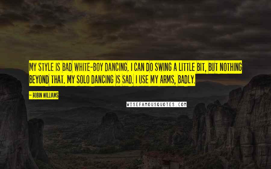 Robin Williams Quotes: My style is bad white-boy dancing. I can do swing a little bit, but nothing beyond that. My solo dancing is sad. I use my arms, badly.