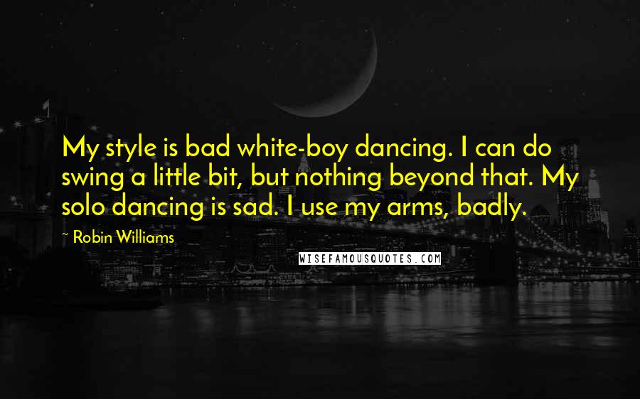 Robin Williams Quotes: My style is bad white-boy dancing. I can do swing a little bit, but nothing beyond that. My solo dancing is sad. I use my arms, badly.