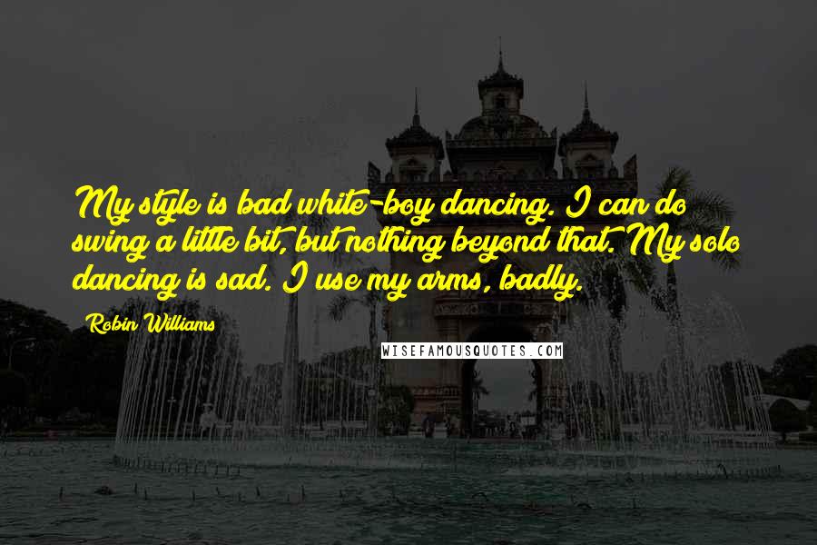 Robin Williams Quotes: My style is bad white-boy dancing. I can do swing a little bit, but nothing beyond that. My solo dancing is sad. I use my arms, badly.