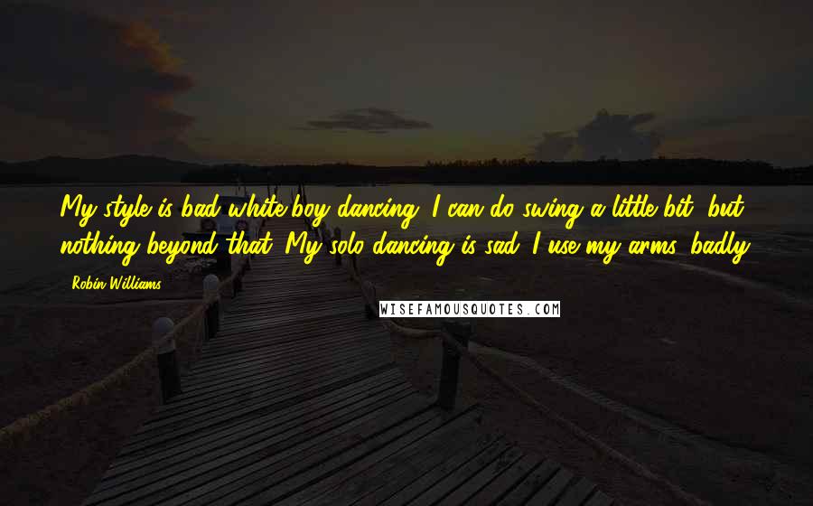 Robin Williams Quotes: My style is bad white-boy dancing. I can do swing a little bit, but nothing beyond that. My solo dancing is sad. I use my arms, badly.