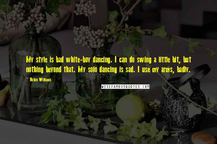 Robin Williams Quotes: My style is bad white-boy dancing. I can do swing a little bit, but nothing beyond that. My solo dancing is sad. I use my arms, badly.