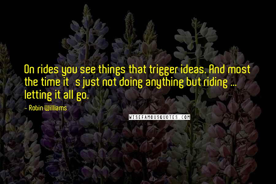 Robin Williams Quotes: On rides you see things that trigger ideas. And most the time it's just not doing anything but riding ... letting it all go.
