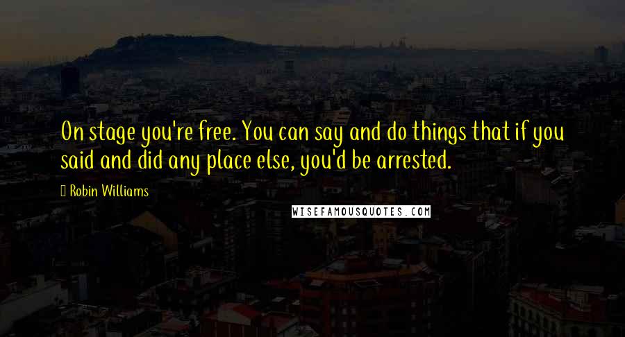 Robin Williams Quotes: On stage you're free. You can say and do things that if you said and did any place else, you'd be arrested.