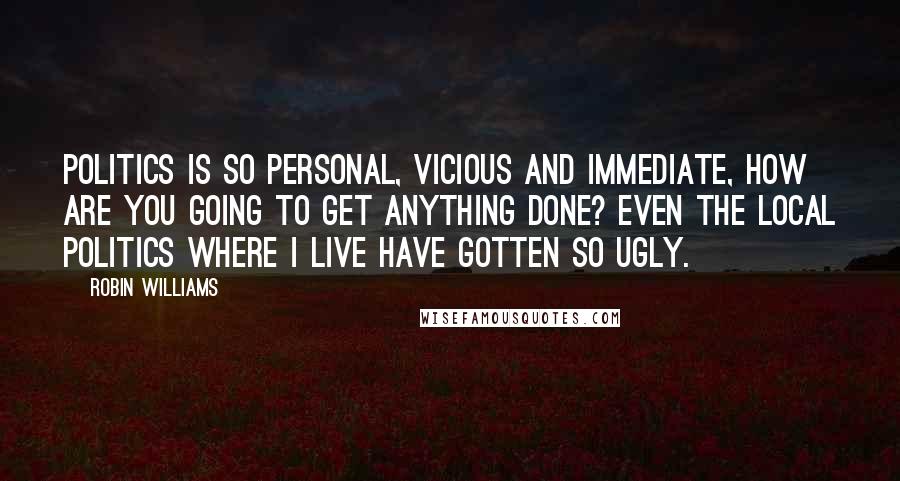 Robin Williams Quotes: Politics is so personal, vicious and immediate, how are you going to get anything done? Even the local politics where I live have gotten so ugly.