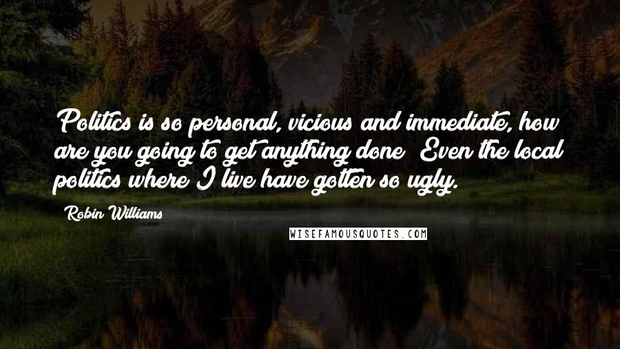Robin Williams Quotes: Politics is so personal, vicious and immediate, how are you going to get anything done? Even the local politics where I live have gotten so ugly.