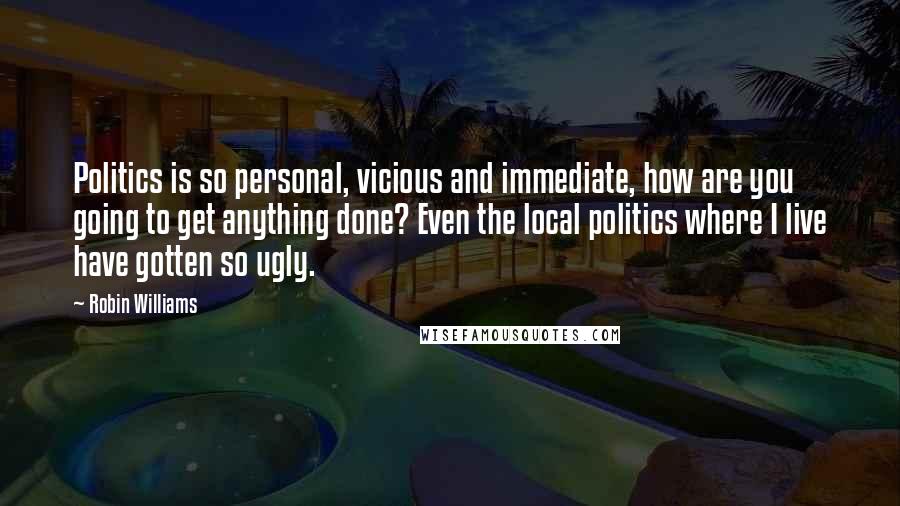 Robin Williams Quotes: Politics is so personal, vicious and immediate, how are you going to get anything done? Even the local politics where I live have gotten so ugly.