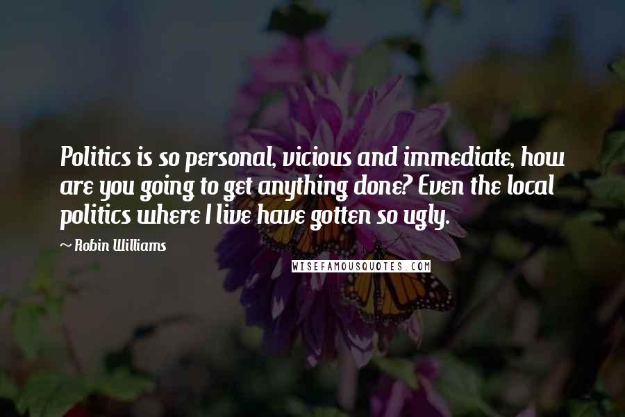 Robin Williams Quotes: Politics is so personal, vicious and immediate, how are you going to get anything done? Even the local politics where I live have gotten so ugly.