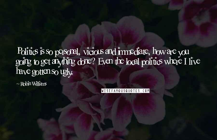 Robin Williams Quotes: Politics is so personal, vicious and immediate, how are you going to get anything done? Even the local politics where I live have gotten so ugly.