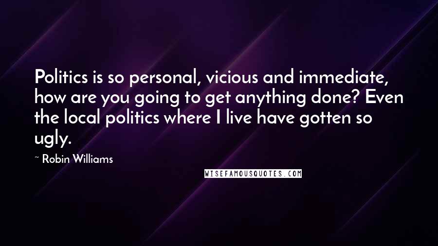 Robin Williams Quotes: Politics is so personal, vicious and immediate, how are you going to get anything done? Even the local politics where I live have gotten so ugly.