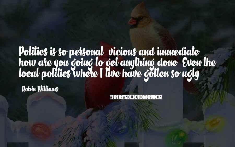 Robin Williams Quotes: Politics is so personal, vicious and immediate, how are you going to get anything done? Even the local politics where I live have gotten so ugly.