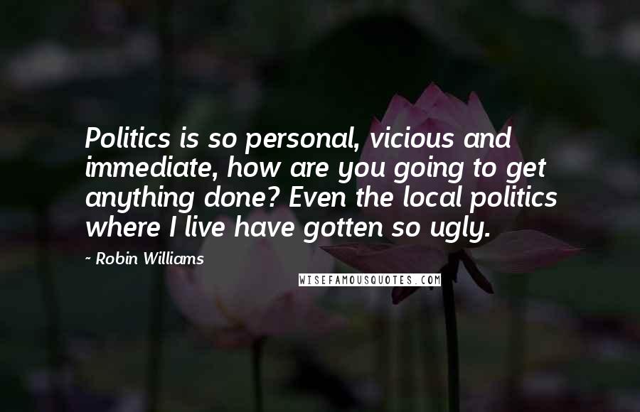 Robin Williams Quotes: Politics is so personal, vicious and immediate, how are you going to get anything done? Even the local politics where I live have gotten so ugly.