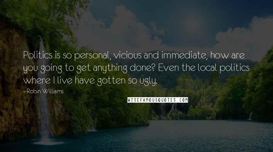 Robin Williams Quotes: Politics is so personal, vicious and immediate, how are you going to get anything done? Even the local politics where I live have gotten so ugly.