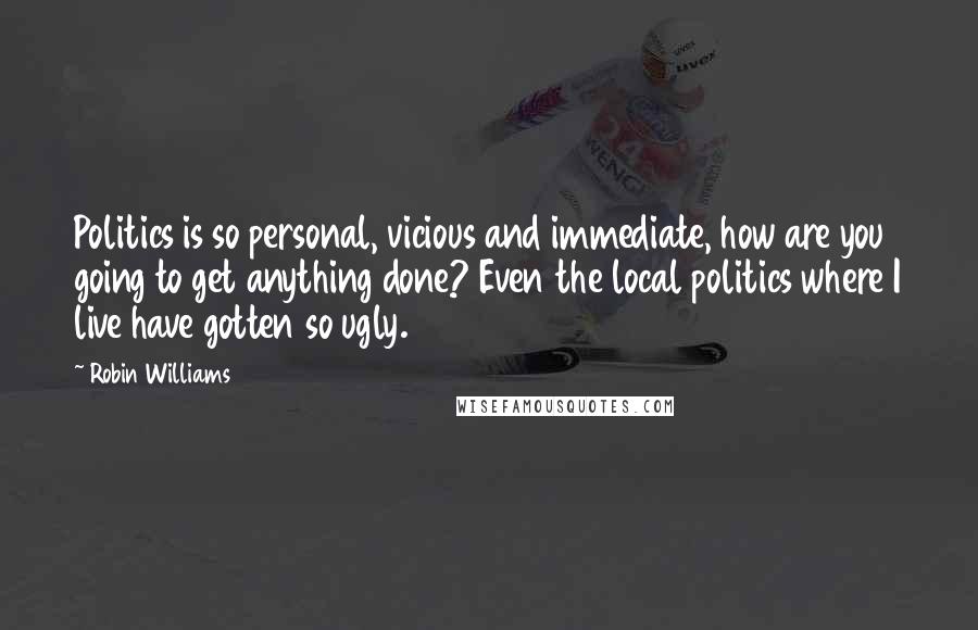 Robin Williams Quotes: Politics is so personal, vicious and immediate, how are you going to get anything done? Even the local politics where I live have gotten so ugly.