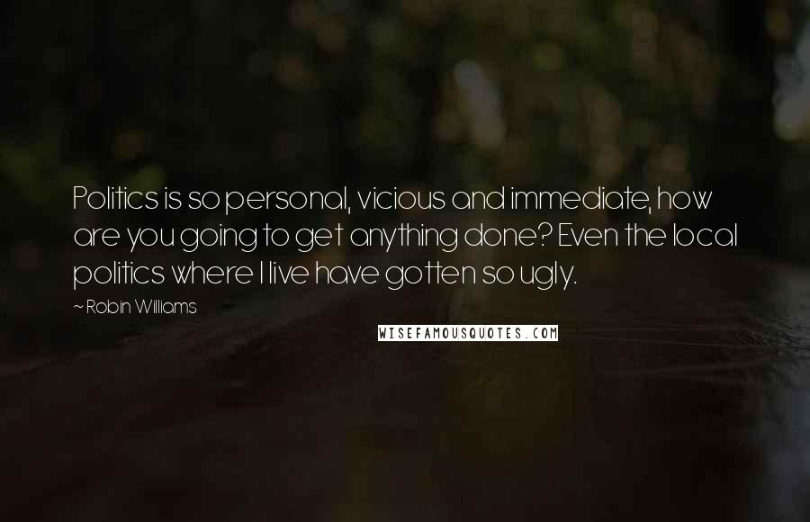 Robin Williams Quotes: Politics is so personal, vicious and immediate, how are you going to get anything done? Even the local politics where I live have gotten so ugly.