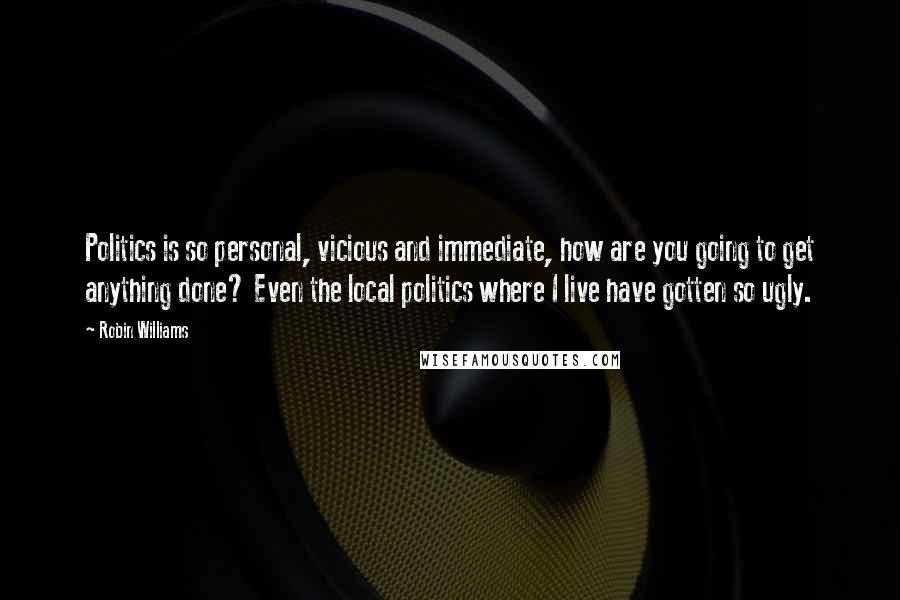 Robin Williams Quotes: Politics is so personal, vicious and immediate, how are you going to get anything done? Even the local politics where I live have gotten so ugly.