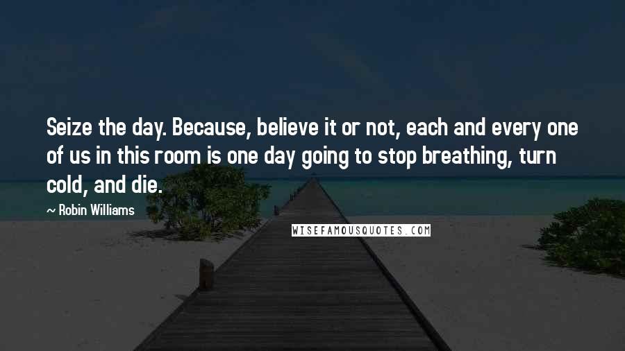 Robin Williams Quotes: Seize the day. Because, believe it or not, each and every one of us in this room is one day going to stop breathing, turn cold, and die.