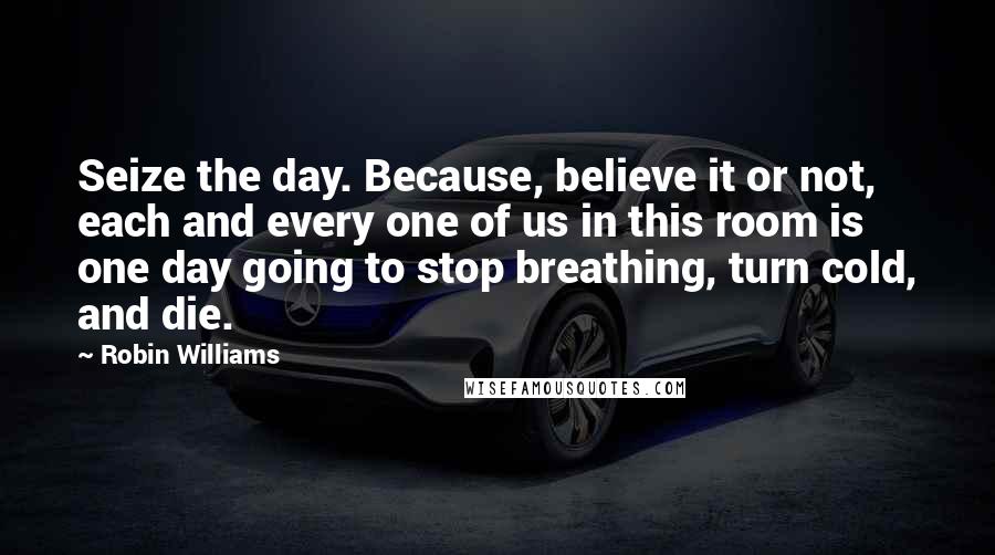 Robin Williams Quotes: Seize the day. Because, believe it or not, each and every one of us in this room is one day going to stop breathing, turn cold, and die.