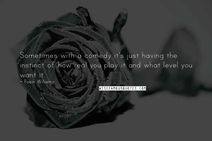 Robin Williams Quotes: Sometimes with a comedy it's just having the instinct of how real you play it and what level you want it.