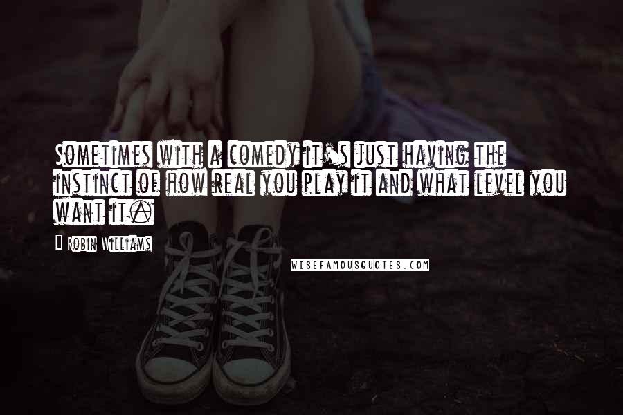 Robin Williams Quotes: Sometimes with a comedy it's just having the instinct of how real you play it and what level you want it.