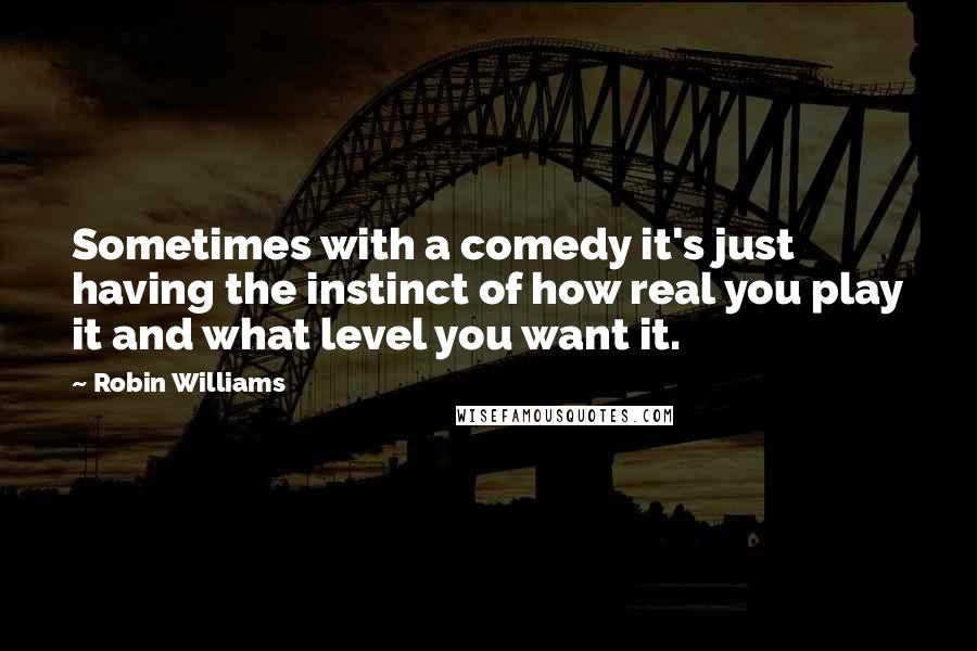 Robin Williams Quotes: Sometimes with a comedy it's just having the instinct of how real you play it and what level you want it.