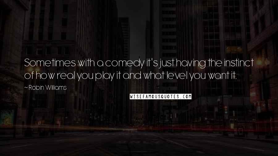 Robin Williams Quotes: Sometimes with a comedy it's just having the instinct of how real you play it and what level you want it.