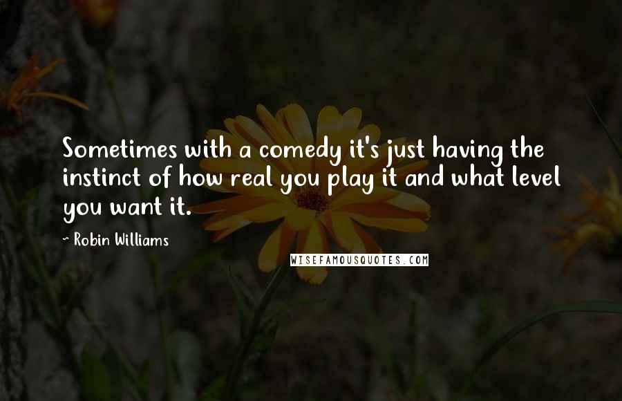 Robin Williams Quotes: Sometimes with a comedy it's just having the instinct of how real you play it and what level you want it.