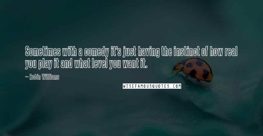 Robin Williams Quotes: Sometimes with a comedy it's just having the instinct of how real you play it and what level you want it.