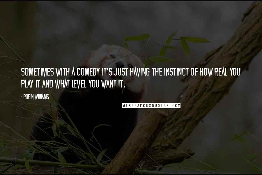 Robin Williams Quotes: Sometimes with a comedy it's just having the instinct of how real you play it and what level you want it.