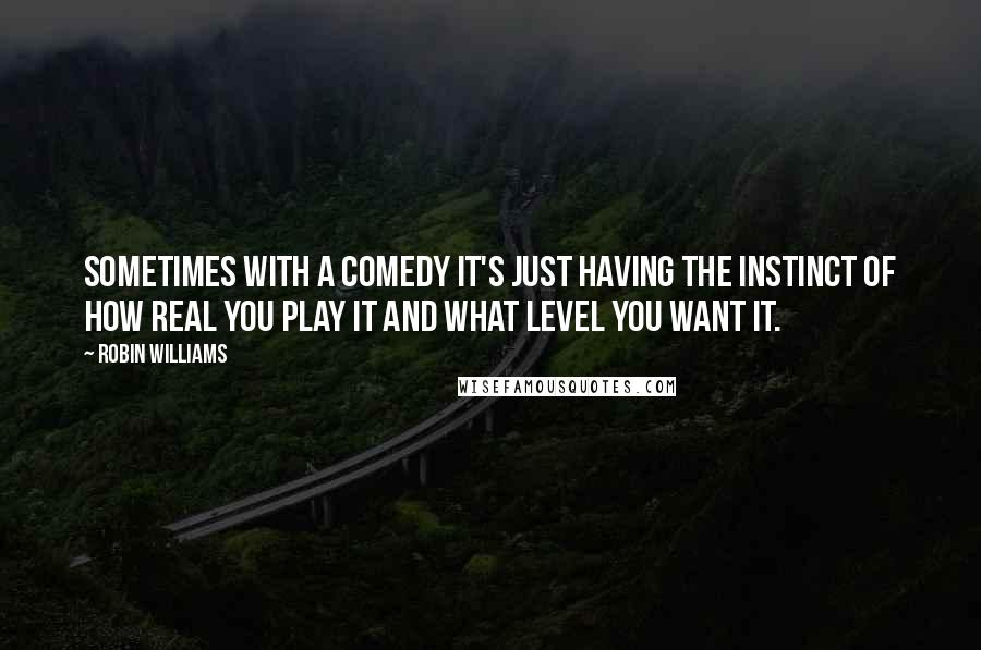 Robin Williams Quotes: Sometimes with a comedy it's just having the instinct of how real you play it and what level you want it.