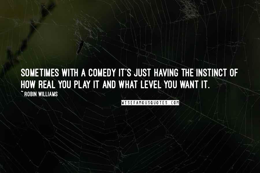 Robin Williams Quotes: Sometimes with a comedy it's just having the instinct of how real you play it and what level you want it.