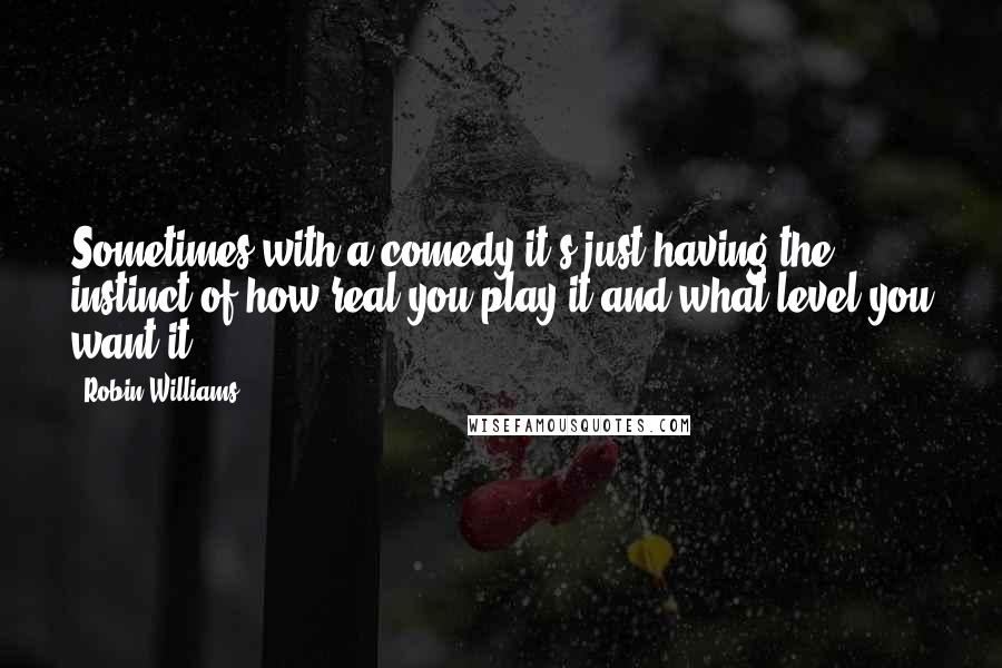 Robin Williams Quotes: Sometimes with a comedy it's just having the instinct of how real you play it and what level you want it.