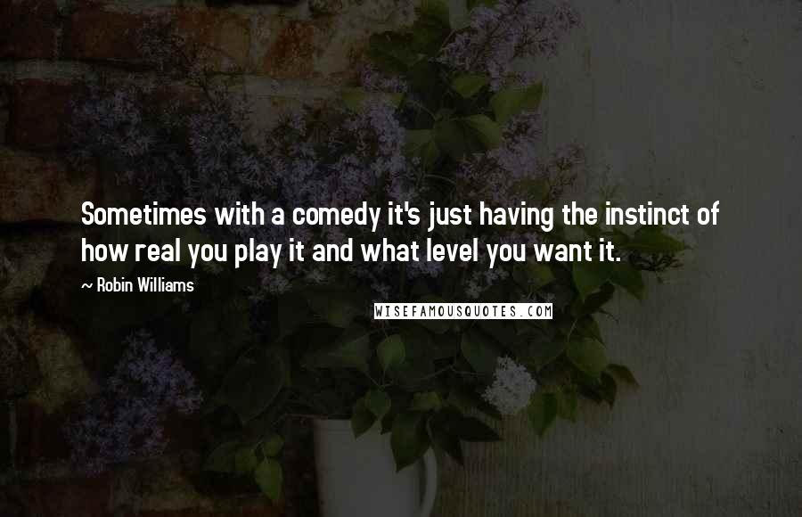 Robin Williams Quotes: Sometimes with a comedy it's just having the instinct of how real you play it and what level you want it.