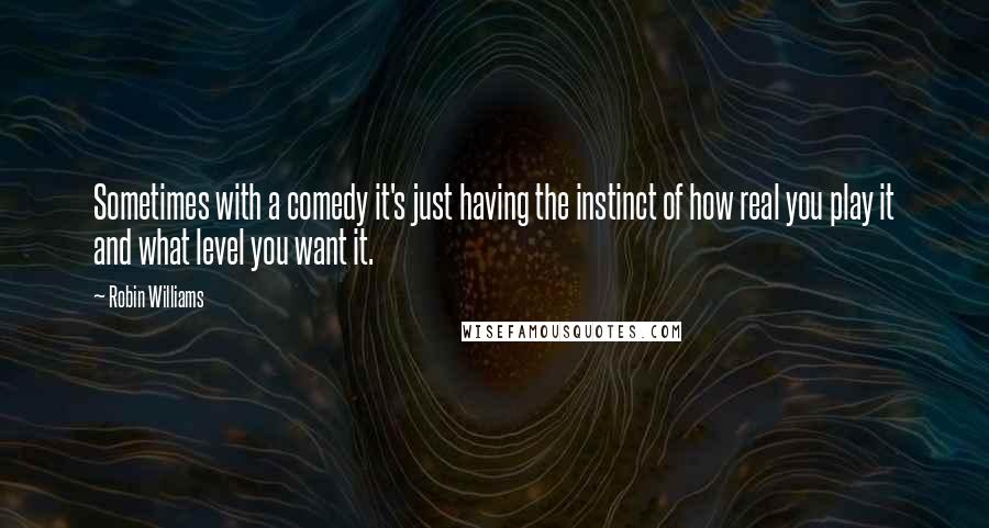 Robin Williams Quotes: Sometimes with a comedy it's just having the instinct of how real you play it and what level you want it.