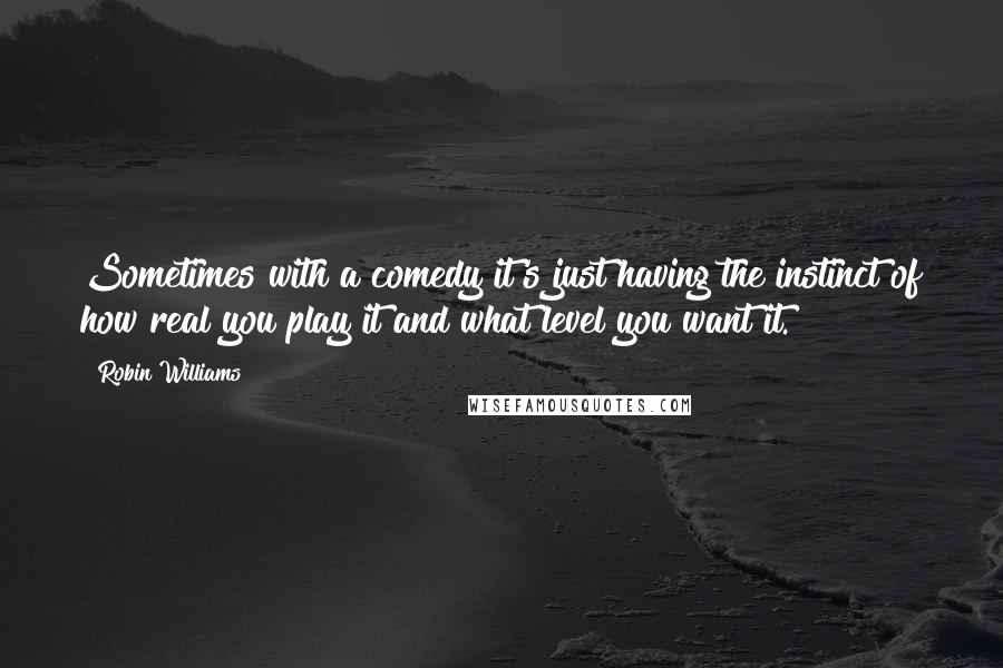 Robin Williams Quotes: Sometimes with a comedy it's just having the instinct of how real you play it and what level you want it.